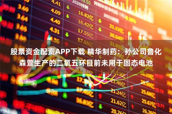 股票资金配资APP下载 精华制药：孙公司鲁化森萱生产的二氧五环目前未用于固态电池