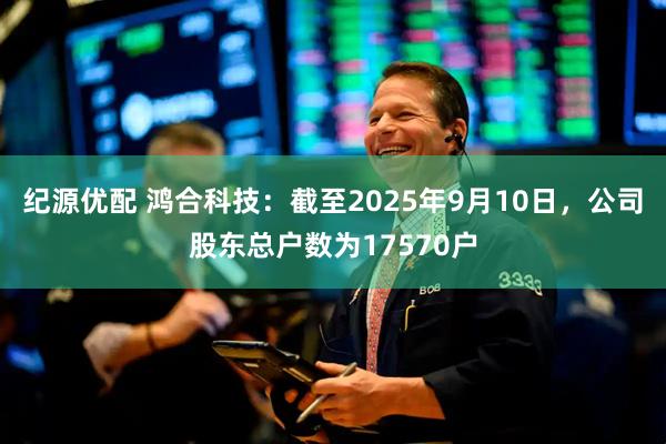 纪源优配 鸿合科技：截至2025年9月10日，公司股东总户数为17570户
