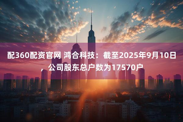 配360配资官网 鸿合科技：截至2025年9月10日，公司股东总户数为17570户