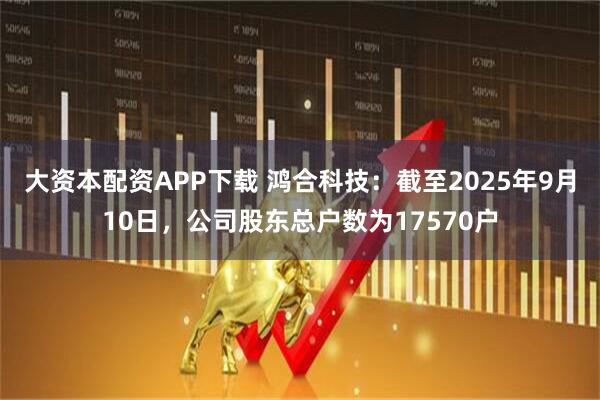 大资本配资APP下载 鸿合科技：截至2025年9月10日，公司股东总户数为17570户