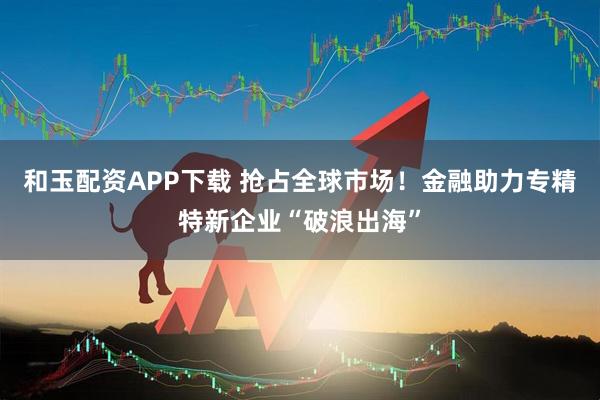 和玉配资APP下载 抢占全球市场！金融助力专精特新企业“破浪出海”