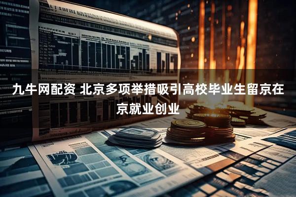 九牛网配资 北京多项举措吸引高校毕业生留京在京就业创业