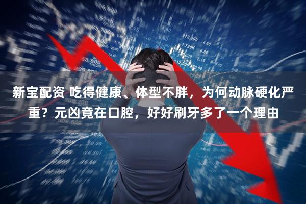 新宝配资 吃得健康、体型不胖，为何动脉硬化严重？元凶竟在口腔，好好刷牙多了一个理由