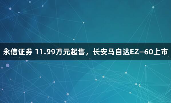 永信证券 11.99万元起售,长安马自达EZ—60上市