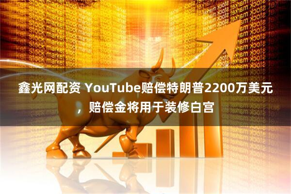 鑫光网配资 YouTube赔偿特朗普2200万美元,赔偿金将用于装修白宫