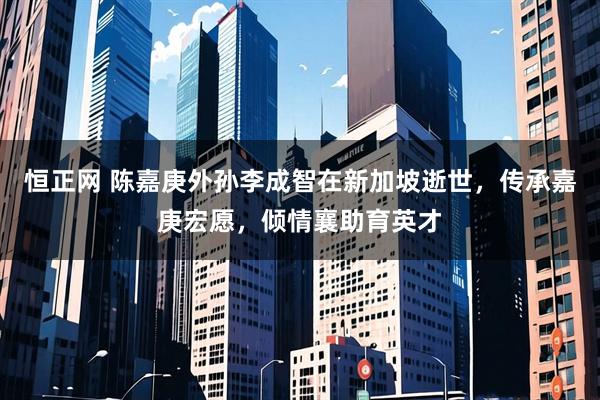恒正网 陈嘉庚外孙李成智在新加坡逝世,传承嘉庚宏愿,倾情襄助育英才