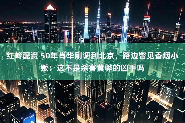 红岭配资 50年肖华刚调到北京,路边瞥见香烟小贩:这不是杀害黄骅的凶手吗