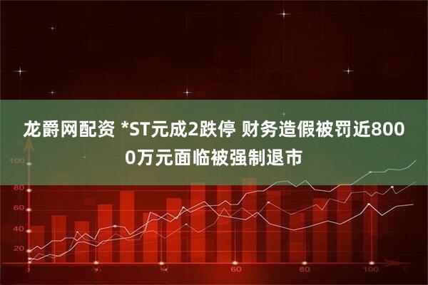 龙爵网配资 *ST元成2跌停 财务造假被罚近8000万元面临被强制退市