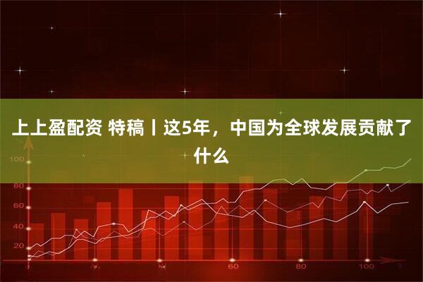 上上盈配资 特稿丨这5年，中国为全球发展贡献了什么
