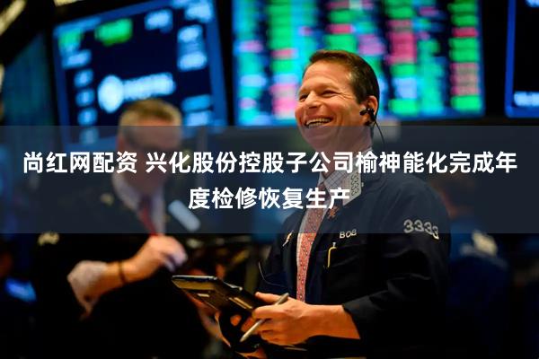 尚红网配资 兴化股份控股子公司榆神能化完成年度检修恢复生产