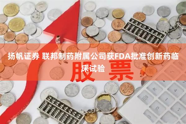 扬帆证券 联邦制药附属公司获FDA批准创新药临床试验