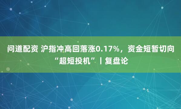 问道配资 沪指冲高回落涨0.17%，资金短暂切向“超短投机”丨复盘论