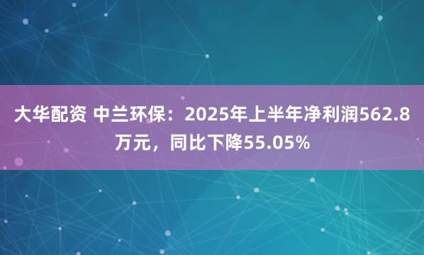 大华配资 中兰环保：2025年上半年净利润562.8万元，同比下降55.05%