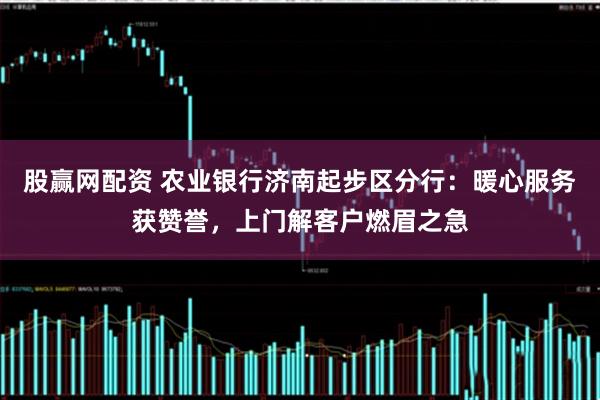 股赢网配资 农业银行济南起步区分行：暖心服务获赞誉，上门解客户燃眉之急