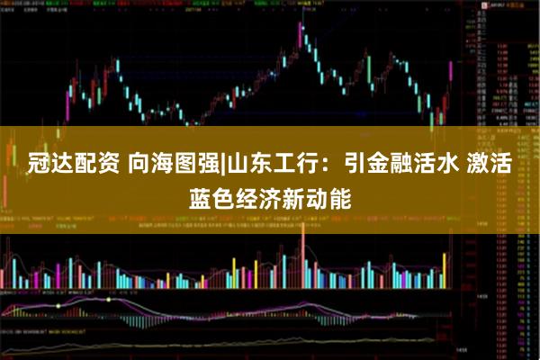 冠达配资 向海图强|山东工行：引金融活水 激活蓝色经济新动能