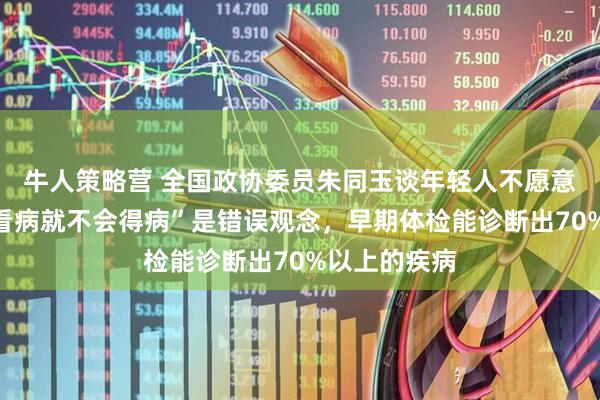牛人策略营 全国政协委员朱同玉谈年轻人不愿意体检：“不看病就不会得病”是错误观念，早期体检能诊断出70%以上的疾病
