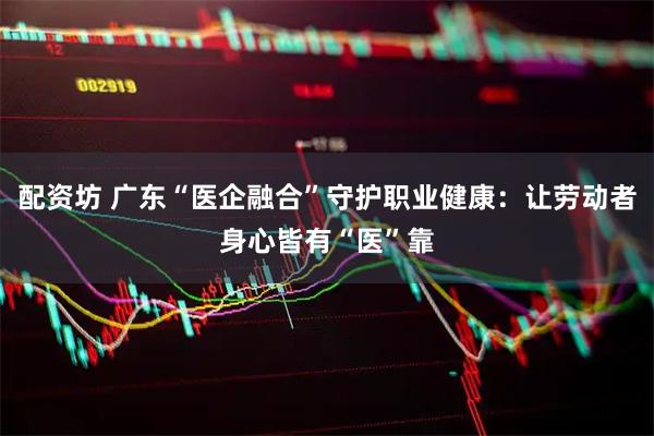配资坊 广东“医企融合”守护职业健康：让劳动者身心皆有“医”靠